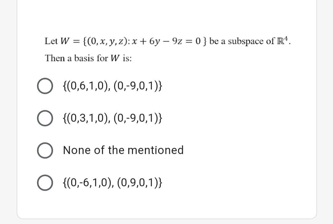 Let W = {(0,x, y, z): x + 6y – 9z = 0 } be a subspace of R*.
Then a basis for W is:
{(0,6,1,0), (0,-9,0,1)}
{(0,3,1,0), (0,-9,0,1)}
None of the mentioned
{(0,-6,1,0), (0,9,0,1)}
