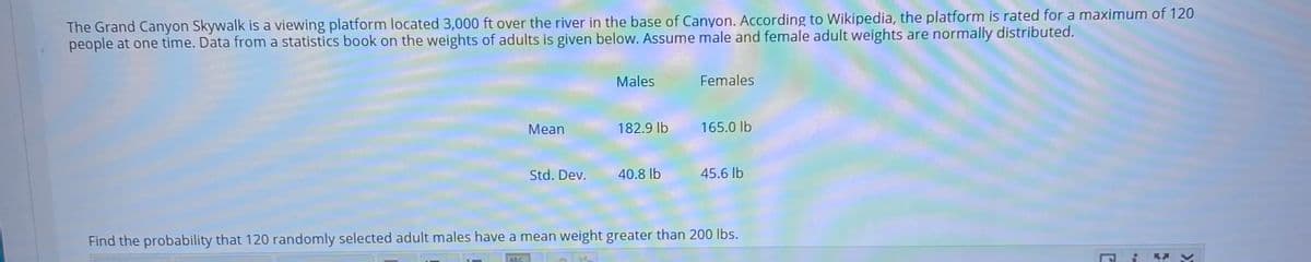 The Grand Canyon Skywalk is a viewing platform located 3,000 ft over the river in the base of Canyon. According to Wikipedia, the platform is rated for a maximum of 120
people at one time. Data from a statistics book on the weights of adults is given below. Assume male and female adult weights are normally distributed.
Males
Females
Mean
182.9 lb
165.0 lb
Std. Dev.
40.8 lb
45.6 lb
Find the probability that 120 randomly selected adult males have a mean weight greater than 200 lbs.
BBC
