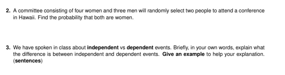 2. A committee consisting of four women and three men will randomly select two people to attend a conference
in Hawaii. Find the probability that both are women.
3. We have spoken in class about independent vs dependent events. Briefly, in your own words, explain what
the difference is between independent and dependent events. Give an example to help your explanation.
(sentences)
