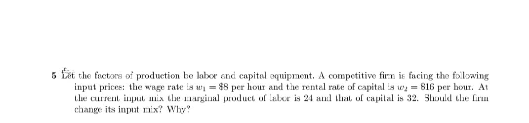 5 föt the factors of production be labor and capital equipment. A competitive firm is facing the following
input prices: the wage rate is wi = $8 per hour and the rental rate of capital is w2 = $16 per hour. At
the current input mix the marginal product of labor is 24 and that of capital is 32. Should the firm
change its input mix? Why?
