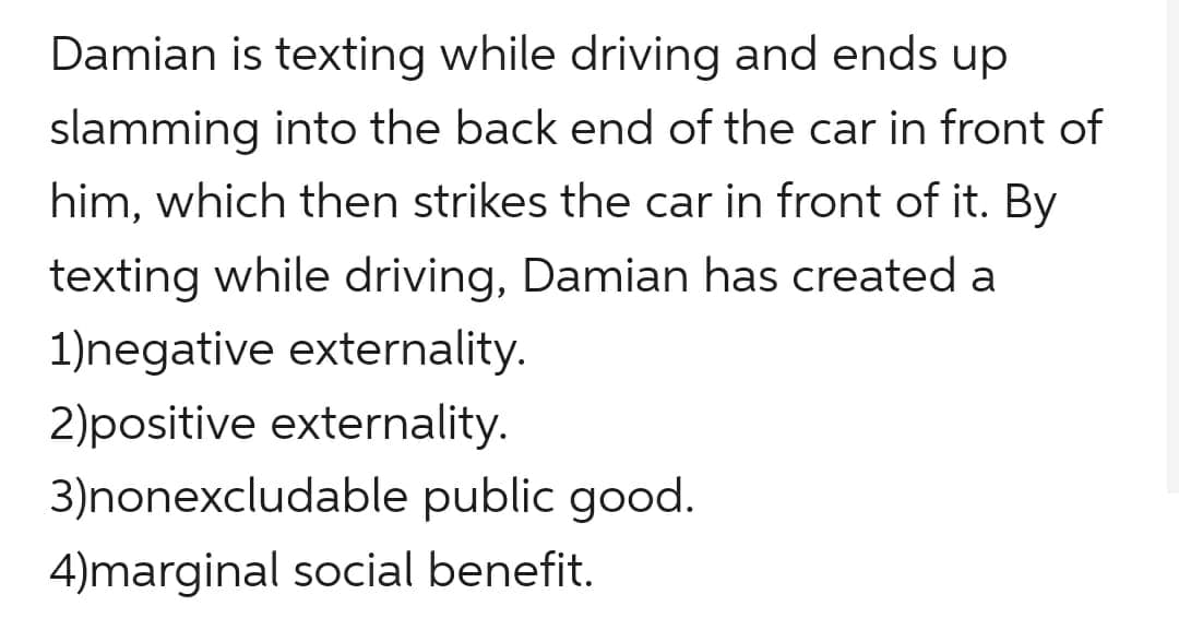 Damian is texting while driving and ends up
slamming into the back end of the car in front of
him, which then strikes the car in front of it. By
texting while driving, Damian has created a
1)negative externality.
2)positive externality.
3)nonexcludable public good.
4)marginal social benefit.
