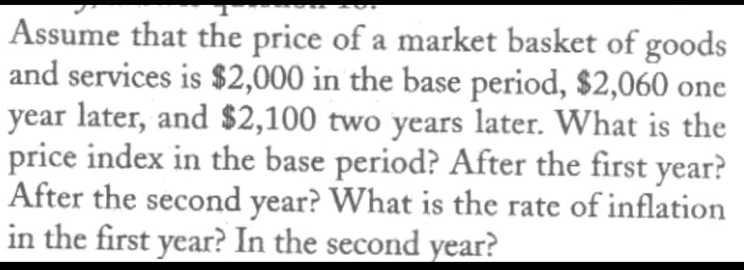 Assume that the price of a market basket of goods
and services is $2,000 in the base period, $2,060 one
year later, and $2,100 two years later. What is the
price index in the base period? After the first year?
After the second year? What is the rate of inflation
in the first year? In the second year?
