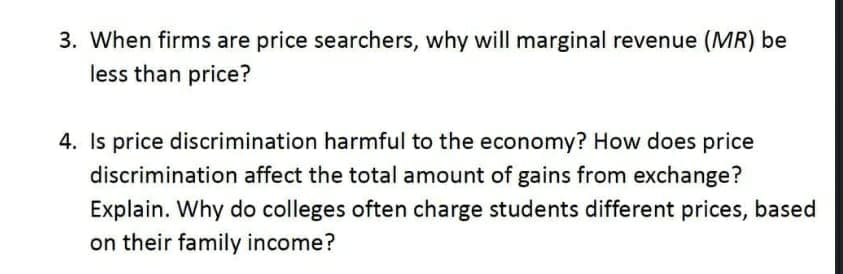 3. When firms are price searchers, why will marginal revenue (MR) be
less than price?
4. Is price discrimination harmful to the economy? How does price
discrimination affect the total amount of gains from exchange?
Explain. Why do colleges often charge students different prices, based
on their family income?
