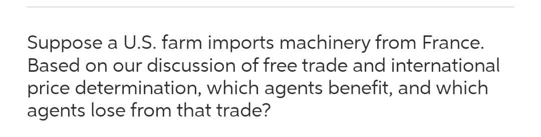 Suppose a U.S. farm imports machinery from France.
Based on our discussion of free trade and international
price determination, which agents benefit, and which
agents lose from that trade?
