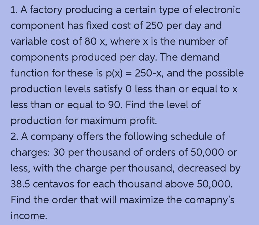1. A factory producing a certain type of electronic
component has fixed cost of 250 per day and
variable cost of 80 x, where x is the number of
components produced per day. The demand
function for these is p(x) = 250-x, and the possible
production levels satisfy 0 less than or equal to x
less than or equal to 90. Find the level of
production for maximum profit.
2. A company offers the following schedule of
charges: 30 per thousand of orders of 50,000 or
less, with the charge per thousand, decreased by
38.5 centavos for each thousand above 50,000.
Find the order that will maximize the comapny's
income.

