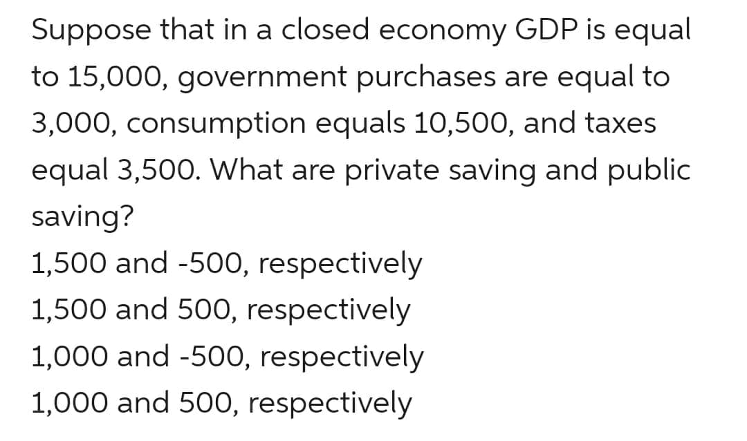 Suppose that in a closed economy GDP is equal
to 15,000, government purchases are equal to
3,000, consumption equals 10,500, and taxes
equal 3,500. What are private saving and public
saving?
1,500 and -500, respectively
1,500 and 500, respectively
1,000 and -500, respectively
1,000 and 50O, respectively
