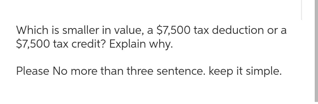 Which is smaller in value, a $7,500 tax deduction or a
$7,500 tax credit? Explain why.
Please No more than three sentence. keep it simple.
