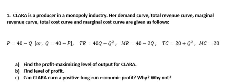 1. CLARA is a producer in a monopoly industry. Her demand curve, total revenue curve, marginal
revenue curve, total cost curve and marginal cost curve are given as follows:
P = 40 – Q [or, Q = 40 – P],
TR = 40Q – Q2, MR = 40 – 20, TC = 20 + Q2, MC = 20
a) Find the profit-maximizing level of output for CLARA.
b) Find level of profit.
c) Can CLARA earn a positive long-run economic profit? Why? Why not?
