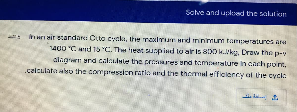 Solve and upload the solution
In an air standard Otto cycle, the maximum and minimum temperatures are
1400 °C and 15 °C. The heat supplied to air is 800 kJ/kg, Draw the p-v
diagram and calculate the pressures and temperature in each point,
.calculate also the compression ratio and the thermal efficiency of the cycle
