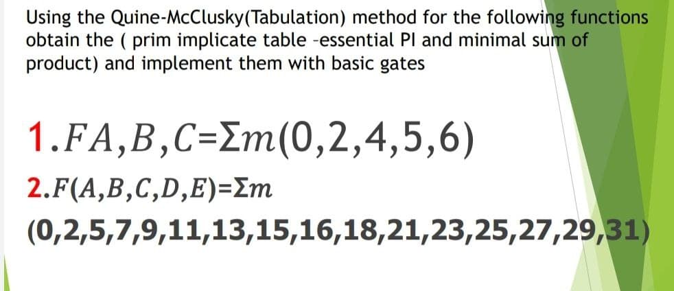 Using the Quine-McClusky(Tabulation) method for the following functions
obtain the ( prim implicate table -essential Pl and minimal sum of
product) and implement them with basic gates
1.FA,B,C=Em(0,2,4,5,6)
2.F(A,B,C,D,E)=Em
(0,2,5,7,9,11,13,15,16,18,21,23,25,27,29,31)
