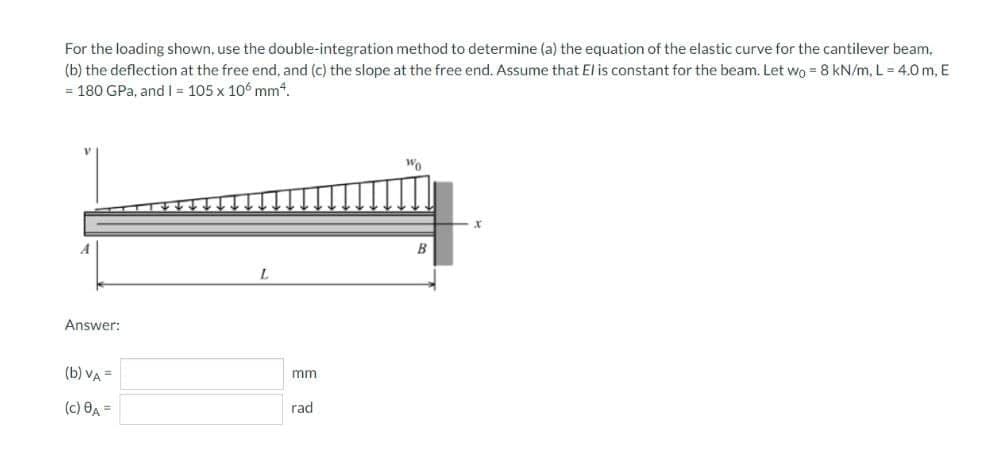 For the loading shown, use the double-integration method to determine (a) the equation of the elastic curve for the cantilever beam,
(b) the deflection at the free end, and (c) the slope at the free end. Assume that El is constant for the beam. Let Wo = 8 kN/m, L = 4.0 m, E
= 180 GPa, and I = 105 x 106 mm“.
Wo
B
Answer:
(b) VA =
mm
(c) ĐA =
rad
