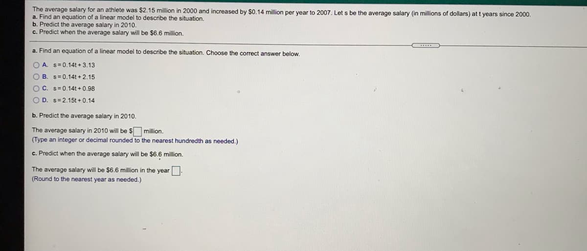 The average salary for an athlete was $2.15 million in 2000 and increased by $0.14 million per vear to 2007, Let s be the average salary (in millions of dollars) at t years since 2000.
a. Find an equation of a linear model to describe the situation.
b. Predict the average salary in 2010.
c. Predict when the average salary will be $6.6 million.
a. Find an equation of a linear model to describe the situation. Choose the correct answer below.
O A. s= 0.14t + 3.13
O B. s=0.14t + 2.15
O C. s= 0.14t + 0.98
O D. s=2.15t +0.14
b. Predict the average salary in 2010.
The average salary in 2010 will be $ million.
(Type an integer or decimal rounded to the nearest hundredth as needed.)
c. Predict when the average salary will be $6.6 million.
The average salary will be $6.6 million in the year
(Round to the nearest year as needed.)
