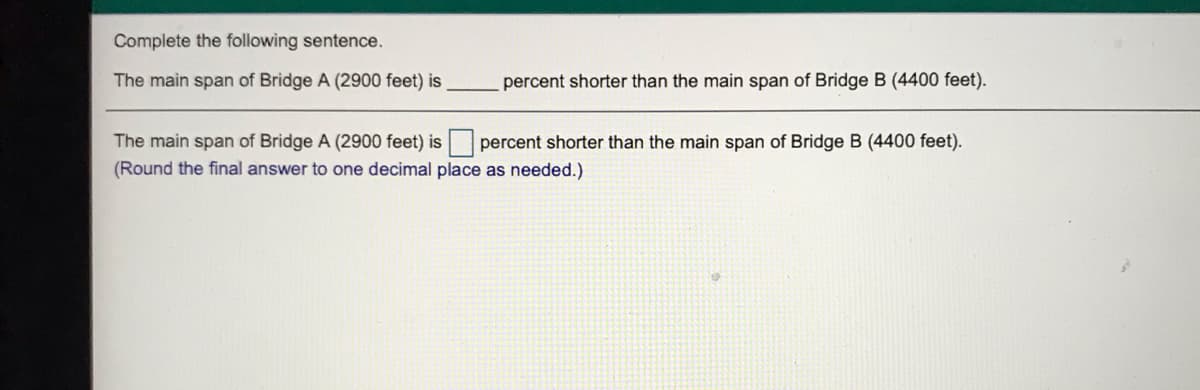 Complete the following sentence.
The main span of Bridge A (2900 feet) is
percent shorter than the main span of Bridge B (4400 feet).
The main span of Bridge A (2900 feet) is percent shorter than the main span of Bridge B (4400 feet).
(Round the final answer to one decimal place as needed.)
