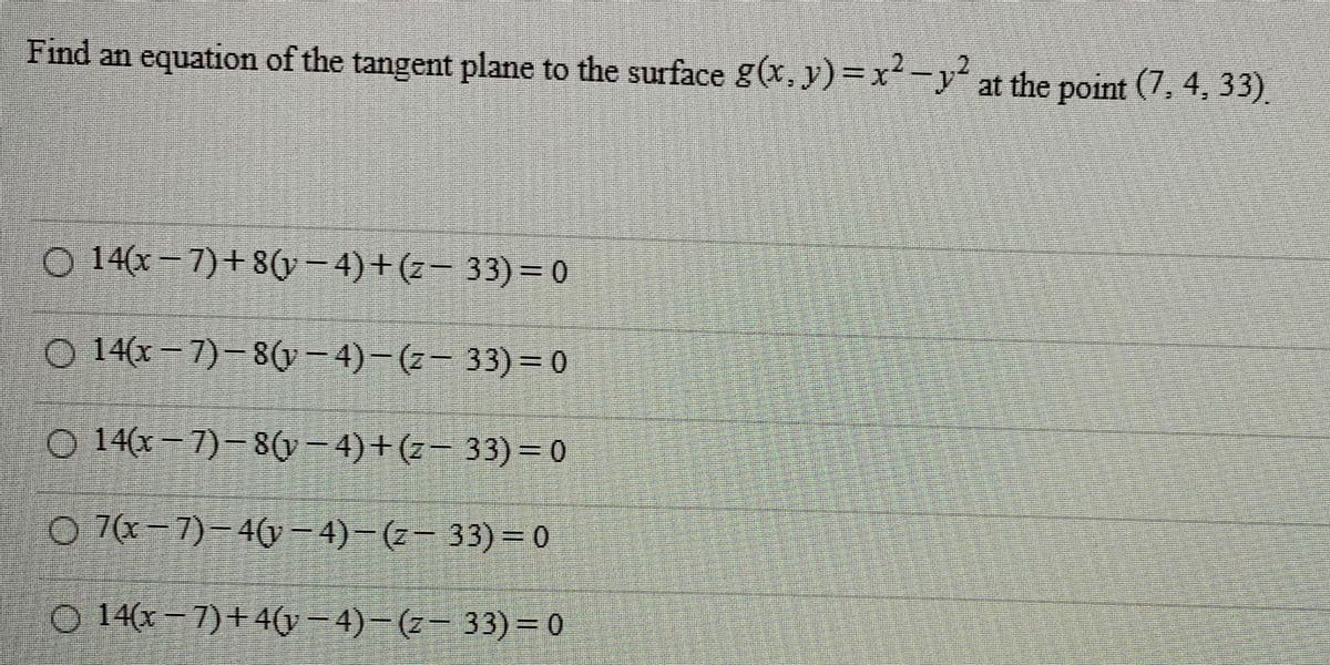 Find an equation of the tangent plane to the surface g(x, y)=x²-y2 at the point (7, 4, 33).
O 14(x-7)+8(y−4)+(z− 33) = 0
O 14(x-7)-8(y−4)−(z—
33) = 0
O 14(x-7)-8(y−4)+(z−
33) = 0
7(x-7)-4(y-4)-(z-33)=0
O 14(x-7)+4(y −4) − (z− 33)=0