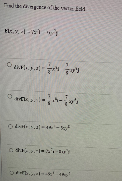 Find the divergence of the vector field.
F(x, y, z)= 7x7i-7xy¹j
O
O
divF(x, y, z) = 7x³¡— 7x³j
divF(x, y, z) = 7x³i— —xy6j
O divF(x, y, z) = 49x8-8xy8
O divF(x, y, z)= 7x7i-8xy7j
O divF(x, y, z) = 49x6-49xy6