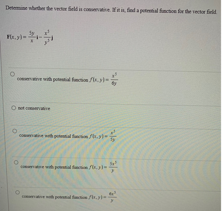 Determine whether the vector field is conservative. If it is, find a potential function for the vector field.
F(x, y) =
5y
conservative with potential function f(x, y) = 6y
O not conservative
conservative with potential function f(x, y) = = -52
5y
conservative with potential function f(x, y) =
5x5
y
6x5
conservative with potential function f(x, y) =
y