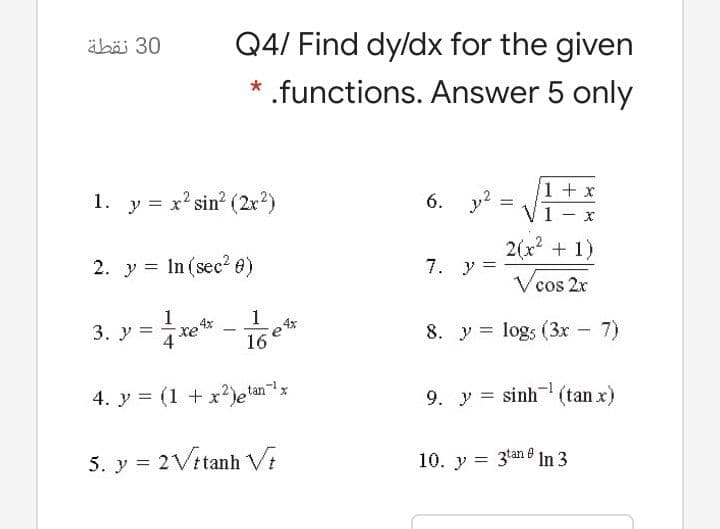 äböi 30
Q4/ Find dy/dx for the given
* .functions. Answer 5 only
1. y = x' sin? (2r)
6. y?
1+ x
2(x + 1)
2. y = In (sec? e)
7. y =
Vcos
cos 2r
1
3. У 3
8. y = logs (3x - 7)
16
4. y = (1 + x)etan
9. y = sinh (tan x)
5. y = 2Vitanh Vi
10. y = 3tan e In 3
