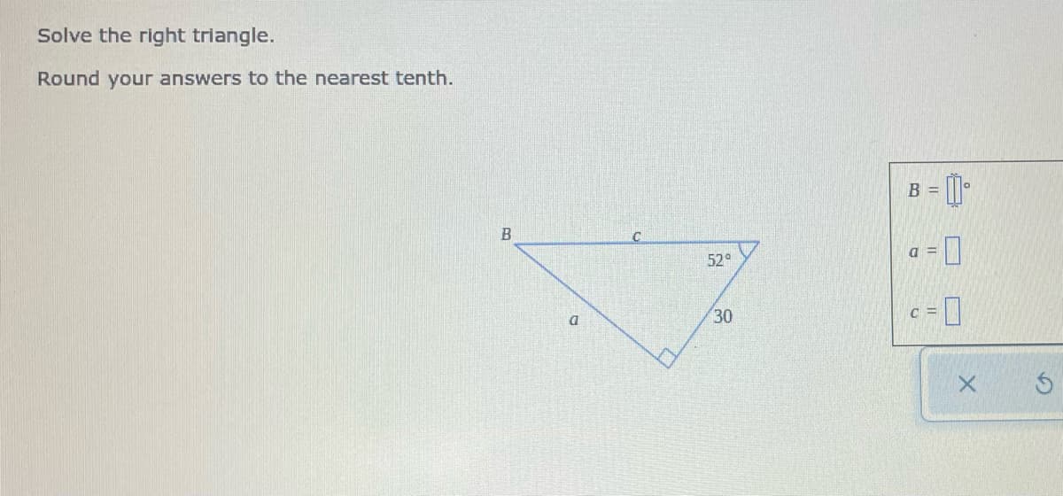Solve the right triangle.
Round your answers to the nearest tenth.
B =
a = 0
52°
30
