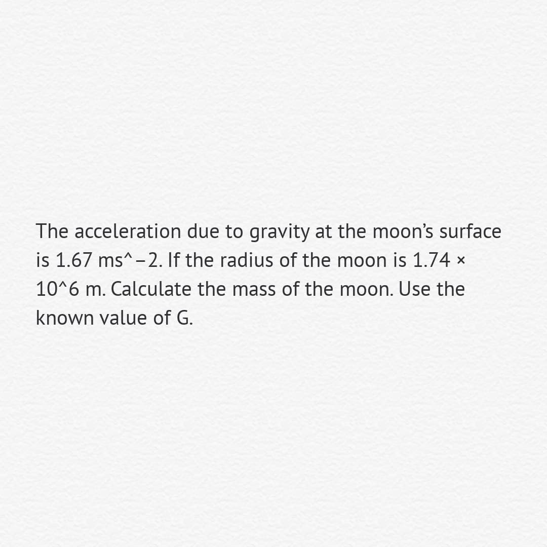 The acceleration due to gravity at the moon's surface
is 1.67 ms^-2. If the radius of the moon is 1.74 x
10^6 m. Calculate the mass of the moon. Use the
known value of G.
