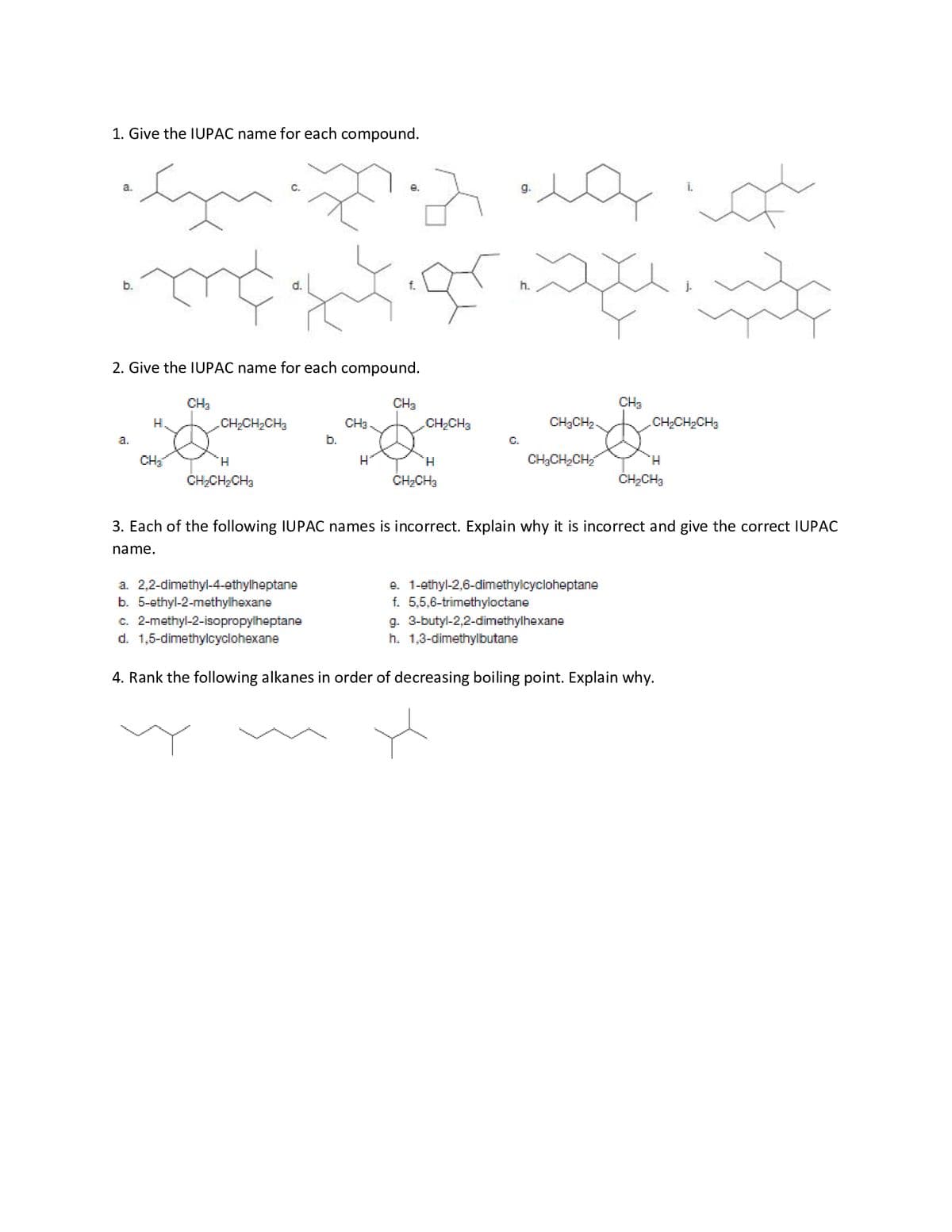 1. Give the IUPAC name for each compound.
a.
e.
b.
2. Give the IUPAC name for each compound.
CH3
CH3
CH3
H.
CH;CH2CH3
CH3
CH2CH3
CH3CH2-
CH,CH2CH3
a.
b.
C.
CH
H.
H
H.
CH;CH2CH,
H.
CH2CH;CH3
ČH;CH3
ČH2CH3
3. Each of the following IUPAC names is incorrect. Explain why it is incorrect and give the correct IUPAC
name.
a. 2,2-dimethyl-4-ethylheptane
b. 5-ethyl-2-methylhexane
c. 2-methyl-2-isopropylheptane
d. 1,5-dimethylcyclohexane
e. 1-ethyl-2,6-dimethylcycloheptane
f. 5,5,6-trimethyloctane
g. 3-butyl-2,2-dimethylhexane
h. 1,3-dimethylbutane
4. Rank the following alkanes in order of decreasing boiling point. Explain why.
