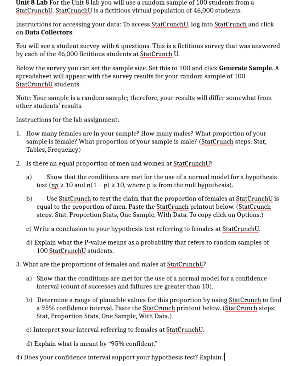 Unit 8 Lab For the Unit 8 lab you will use a random sample of 100 students from a
StatCrunchU. StatCrunchU is a fictitious virtual population of 46,000 students.
Instructions for accessing your data: To access StatCrunchU, log into StatCrunch and click
on Data Collectors.
You will see a student survey with 6 questions. This is a fictitious survey that was answered
by each of the 46,000 fictitious students at StatCrunch U.
Below the survey you can set the sample size. Set this to 100 and click Generate Sample. A
spreadsheet will appear with the survey results for your random sample of 100
StatCrunchU students.
Note: Your sample is a random sample; therefore, your results will differ somewhat from
other students' results.
Instructions for the lab assignment:
1. How many females are in your sample? How many males? What proportion of your
sample is female? What proportion of your sample is male? (StatCrunch steps: Stat,
Tables, Frequency)
2. Is there an equal proportion of men and women at StatCrunchU?
a)
Show that the conditions are met for the use of a normal model for a hypothesis
test (np 2 10 and n(1- p) 2 10, where p is from the null hypothesis).
b)
Use StatCrunch to test the claim that the proportion of females at StatCrunchU is
equal to the proportion of men. Paste the StatCrunch printout below. (StatCrunch
steps: Stat, Proportion Stats, One Sample, With Data. To copy click on Options.)
c) Write a conclusion to your hypothesis test referring to females at StatCrunchU.
d) Explain what the P-value means as a probability that refers to random samples of
100 StatCrunchU students.
3. What are the proportions of females and males at StatCrunchU?
a) Show that the conditions are met for the use of a normal model for a confidence
interval (count of successes and failures are greater than 10).
b) Determine a range of plausible values for this proportion by using StatCrunch to find
a 95% confidence interval. Paste the StatCrunch printout below. (StatCrunch steps:
Stat, Proportion Stats, One Sample, With Data.)
c) Interpret your interval referring to females at StatCrunchU.
d) Explain what is meant by “95% confident."
4) Does your confidence interval support your hypothesis test? Explain.
