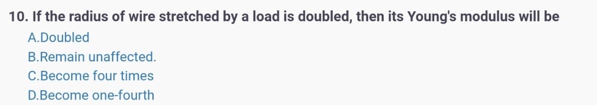 10. If the radius of wire stretched by a load is doubled, then its Young's modulus will be
A.Doubled
B.Remain unaffected.
C.Become four times
D.Become one-fourth
