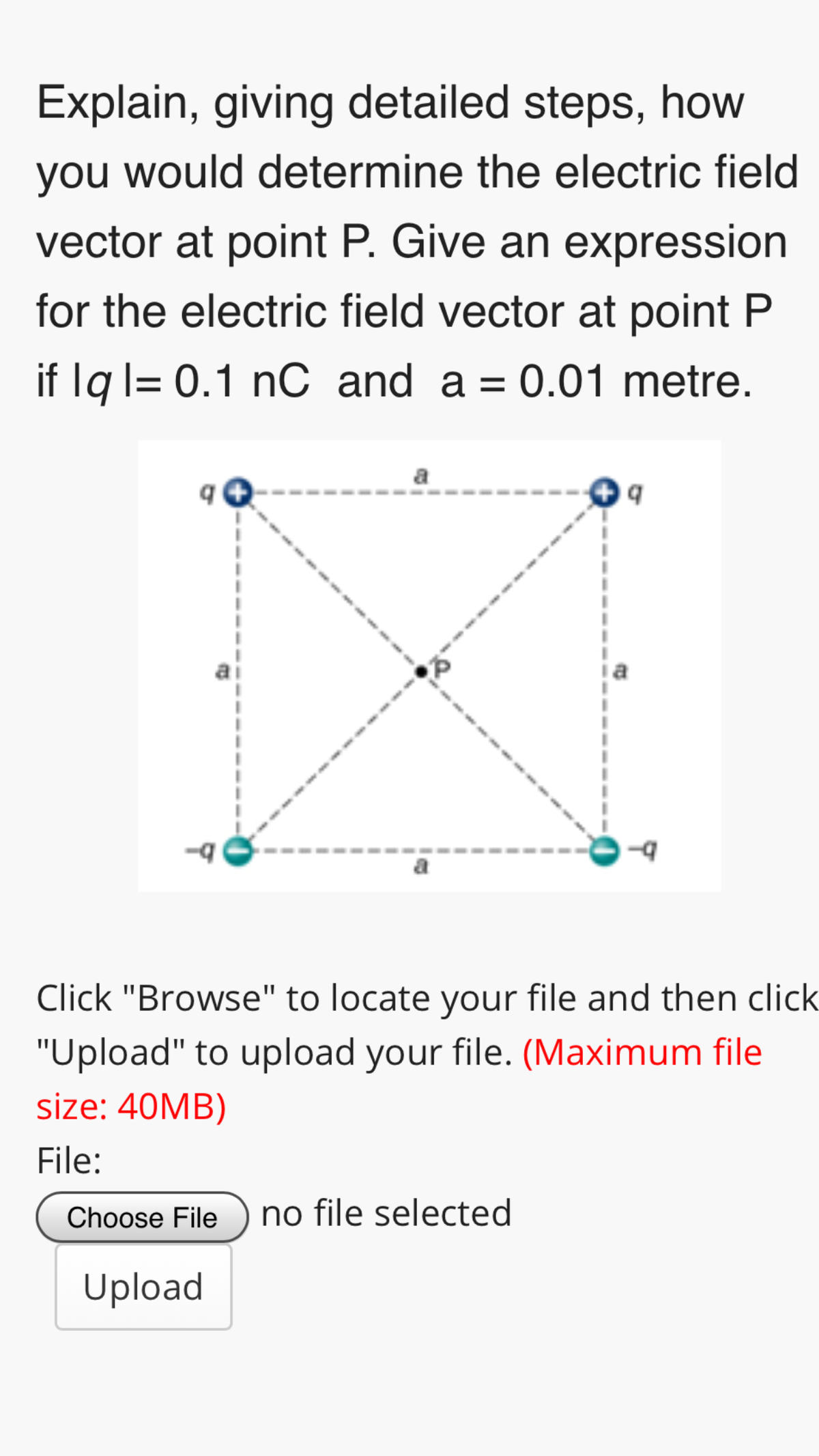 Explain, giving detailed steps, how
you would determine the electric field
vector at point P. Give an expression
for the electric field vector at point P
if lq l= 0.1 nC and a = 0.01 metre.
a
Click "Browse" to locate your file and then click
"Upload" to upload your file. (Maximum file
size: 40MB)
File:
Choose File
no file selected
Upload

