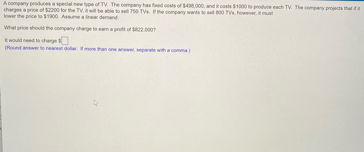 A company produces a special new type of TV. The company has fixed costs of $498,000, and it costs $1000 to produce each TV. The company projects that if it
charges a price of $2200 for the TV, it will be able to sell 750 TVs. If the company wants to sell 800 TVs, however, it must
lower the price to $1900. Assume a linear demand.
What price should the company charge to earn a profit of $822,000?
It would need to charge $
(Round answer to nearest dollar. If more than one answer, separate with a comma.)
