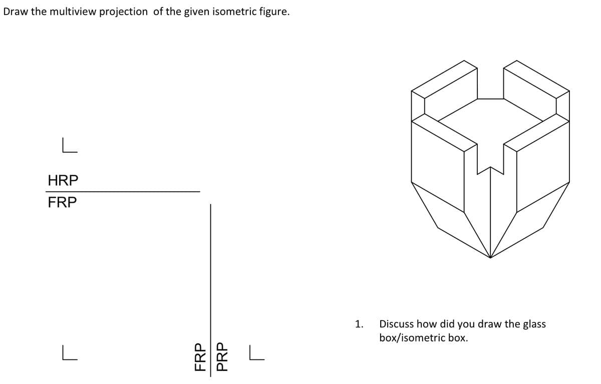 Draw the multiview projection of the given isometric figure.
L
HRP
FRP
L
L
1. Discuss how did you draw the glass
box/isometric box.