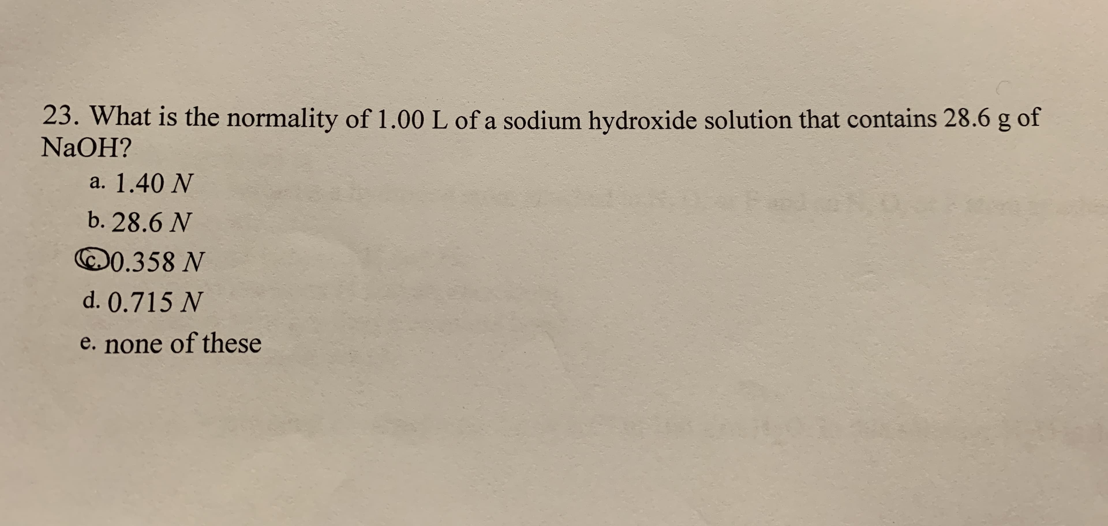 23. What is the normality of 1.00 L of a sodium hydroxide solution that contains 28.6 g of
NaOH?
a. 1.40 N
b. 28.6 N
©0.358 N
d. 0.715 N
e. none of these
