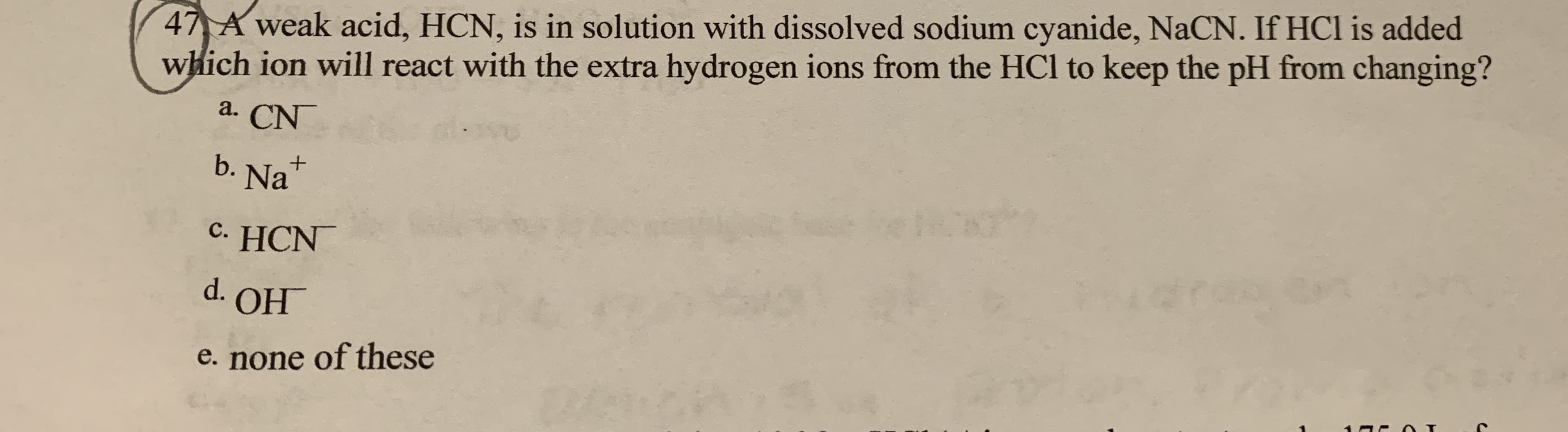 47 A weak acid, HCN, is in solution with dissolved sodium cyanide, NaCN. If HCl is added
which ion will react with the extra hydrogen ions from the HCl to keep the pH from changing?
a. CN
b. Nat
c. HCN
d. OH
e. none of these
