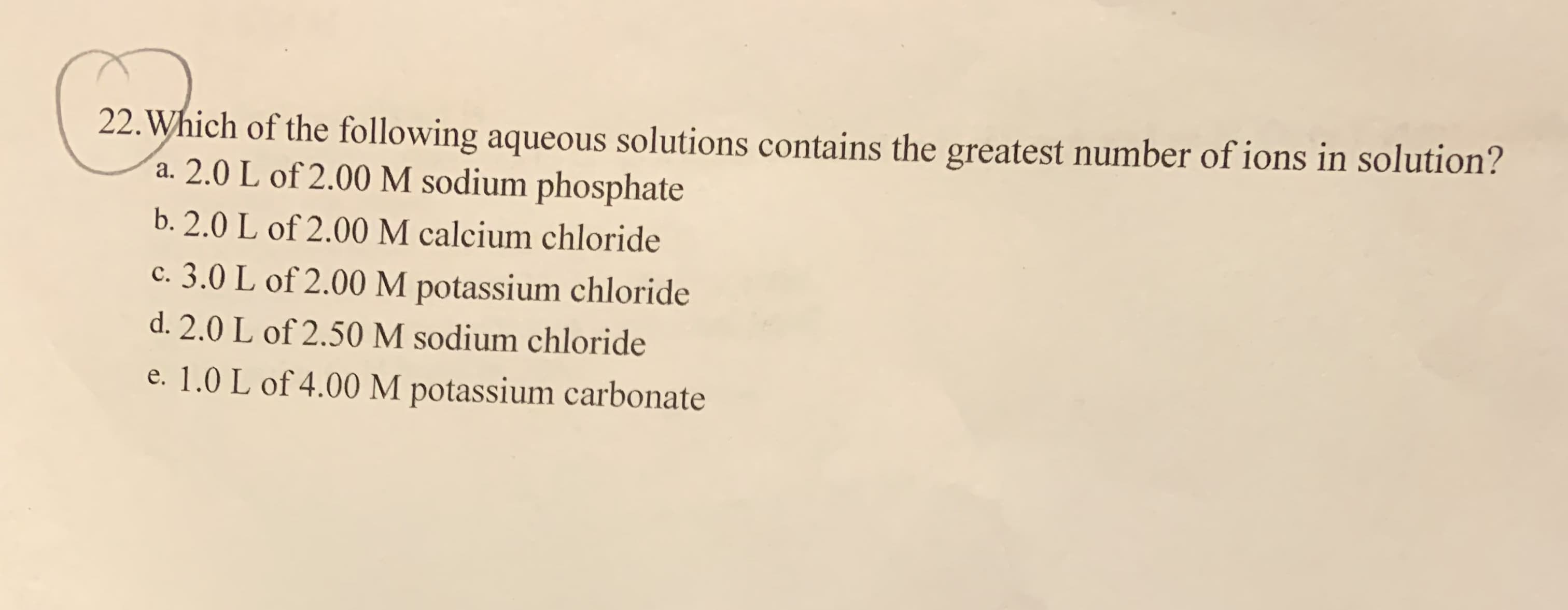 22. Which of the following aqueous solutions contains the greatest number of ions in solution?
a. 2.0 L of 2.00 M sodium phosphate
b. 2.0 L of 2.00 M calcium chloride
c. 3.0 L of 2.00 M potassium chloride
d. 2.0 L of 2.50 M sodium chloride
e. 1.0 L of 4.00 M potassium carbonate
