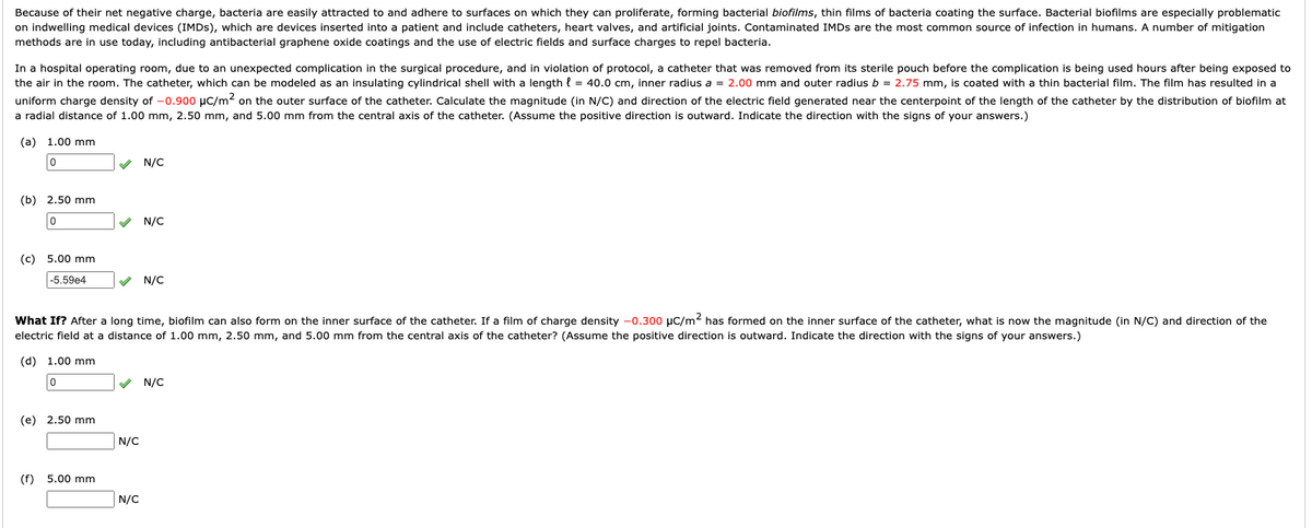 Because of their net negative charge, bacteria are easily attracted to and adhere to surfaces on which they can proliferate, forming bacterial biofilms, thin films of bacteria coating the surface. Bacterial biofilms are especially problematic
on indwelling medical devices (IMDS), which are devices inserted into a patient and include catheters, heart valves, and artificial joints. Contaminated IMDS are the most common source of infection in humans. A number of mitigation
methods are in use today, including antibacterial graphene oxide coatings and the use of electric fields and surface charges to repel bacteria.
In a hospital operating room, due to an unexpected complication in the surgical procedure, and in violation of protocol, a catheter that was removed from its sterile pouch before the complication is being used hours after being exposed to
the air in the room. The catheter, which can be modeled as an insulating cylindrical shell with a length { = 40.0 cm, inner radius a = 2.00 mm and outer radius b = 2.75 mm, is coated with a thin bacterial film. The film has resulted in a
uniform charge density of -0.900 µC/m2 on the outer surface of the catheter. Calculate the magnitude (in N/C) and direction of the electric field generated near the centerpoint of the length of the catheter by the distribution of biofilm at
a radial distance of 1.00 mm, 2.50 mm, and 5.00 mm from the central axis of the catheter. (Assume the positive direction is outward. Indicate the direction with the signs of your answers.)
(a) 1.00 mm
V N/C
(b) 2.50 mm
V N/C
(c) 5.00 mm
-5.59e4
V N/C
What If? After a long time, biofilm can also form on the inner surface of the catheter. If a film of charge density -0.300 µC/m2 has formed on the inner surface of the catheter, what is now the magnitude (in N/C) and direction of the
electric field at a distance of 1.00 mm, 2.50 mm, and 5.00 mm from the central axis of the catheter? (Assume the positive direction is outward. Indicate the direction with the signs of your answers.)
(d) 1.00 mm
V N/C
(e) 2.50 mm
N/C
(f) 5.00 mm
N/C
