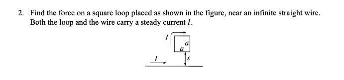 2. Find the force on a square loop placed as shown in the figure, near an infinite straight wire.
Both the loop and the wire carry a steady current I.
