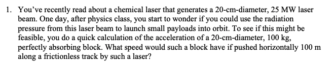 1. You've recently read about a chemical laser that generates a 20-cm-diameter, 25 MW laser
beam. One day, after physics class, you start to wonder if you could use the radiation
pressure from this laser beam to launch small payloads into orbit. To see if this might be
feasible, you do a quick calculation of the acceleration of a 20-cm-diameter, 100 kg,
perfectly absorbing block. What speed would such a block have if pushed horizontally 100 m
along a frictionless track by such a laser?
