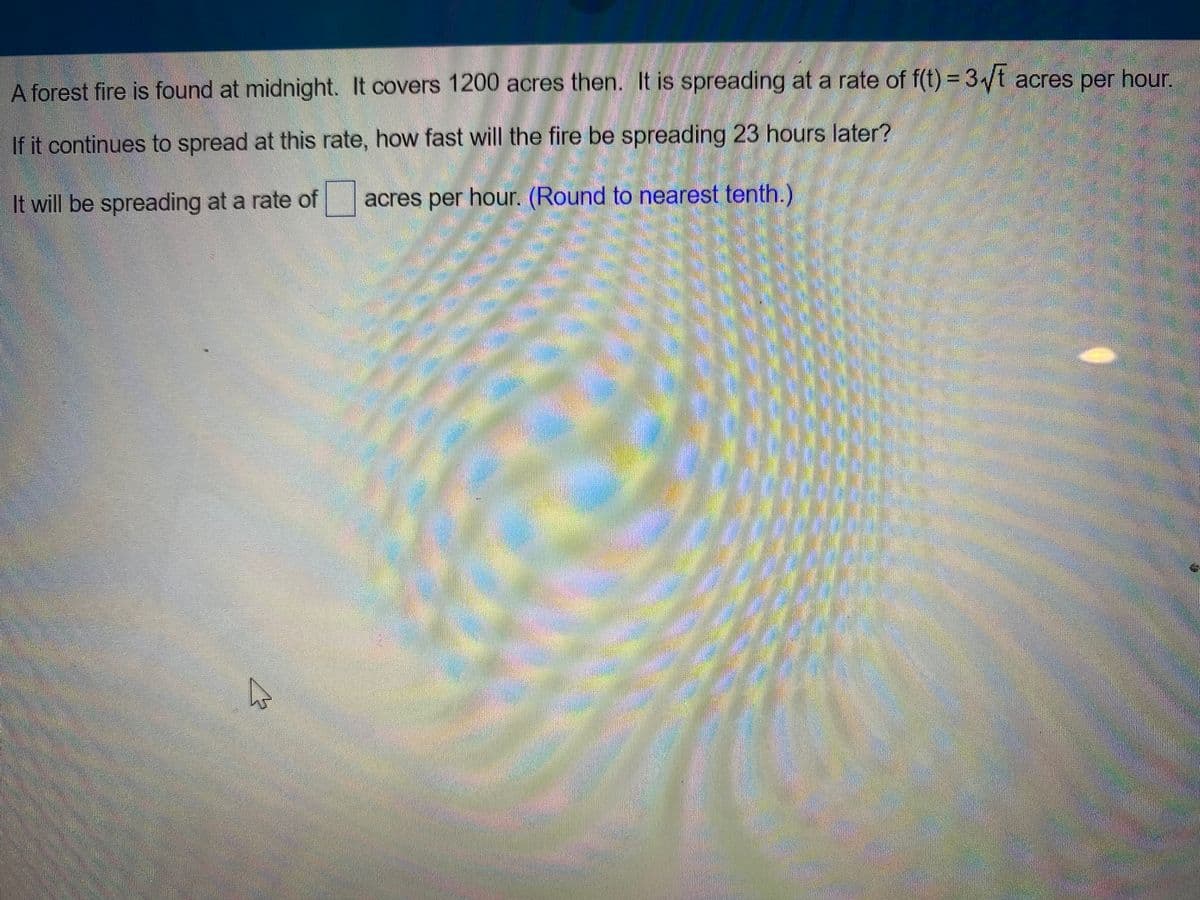 A forest fire is found at midnight. It covers 1200 acres then. It is spreading at a rate of f(t) = 3√t acres per hour.
If it continues to spread at this rate, how fast will the fire be spreading 23 hours later?
It will be spreading at a rate of
acres per hour. (Round to nearest tenth.)
W
A f
M
TECHN