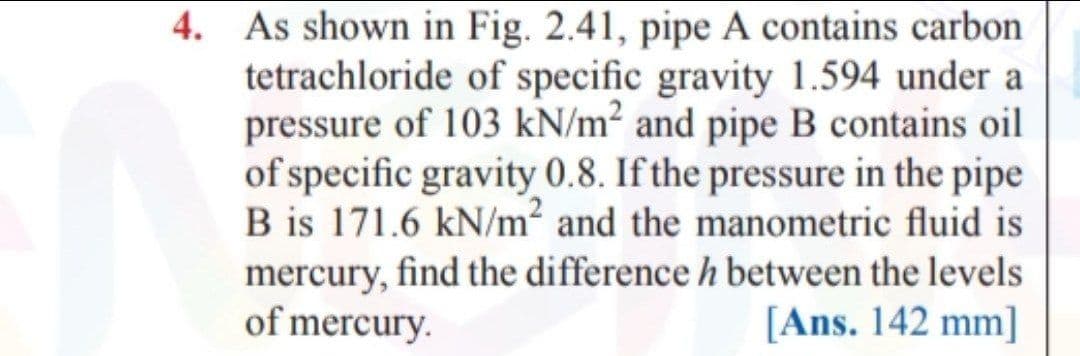 4. As shown in Fig. 2.41, pipe A contains carbon
tetrachloride of specific gravity 1.594 under a
pressure of 103 kN/m² and pipe B contains oil
of specific gravity 0.8. If the pressure in the pipe
B is 171.6 kN/m² and the manometric fluid is
mercury, find the difference h between the levels
of mercury.
[Ans. 142 mm]
