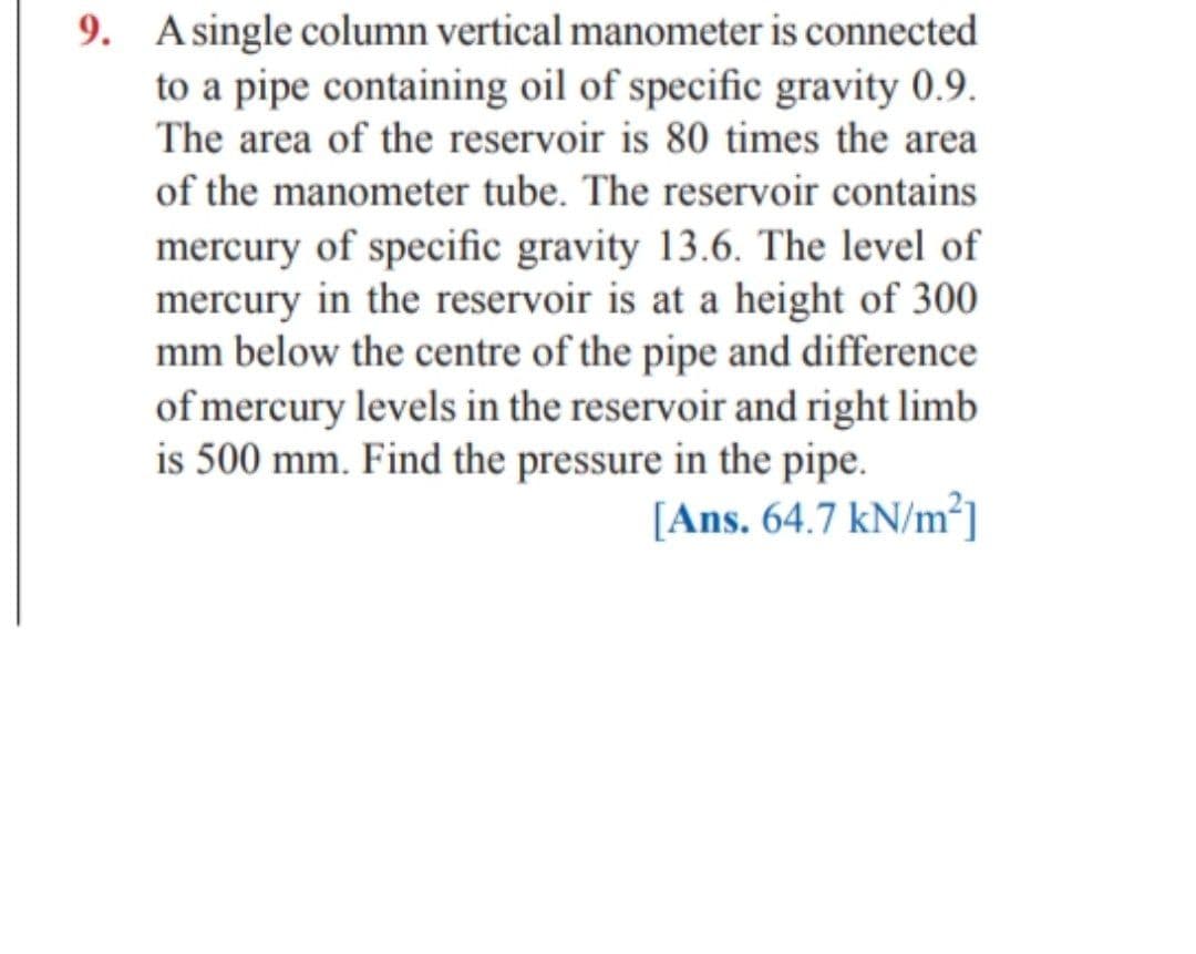 9. Asingle column vertical manometer is connected
to a pipe containing oil of specific gravity 0.9.
The area of the reservoir is 80 times the area
of the manometer tube. The reservoir contains
mercury of specific gravity 13.6. The level of
mercury in the reservoir is at a height of 300
mm below the centre of the pipe and difference
of mercury levels in the reservoir and right limb
is 500 mm. Find the pressure in the pipe.
[Ans. 64.7 kN/m²]
