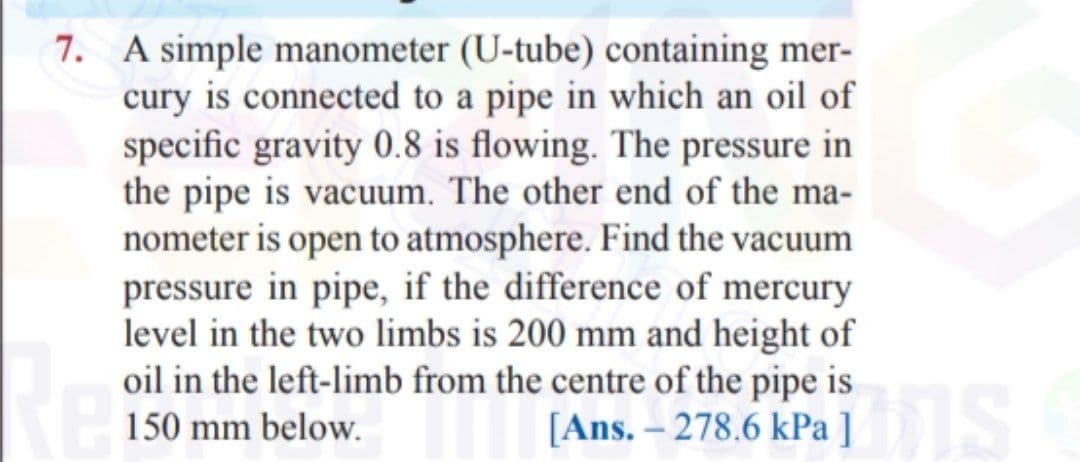 7. A simple manometer (U-tube) containing mer-
cury is connected to a pipe in which an oil of
specific gravity 0.8 is flowing. The pressure in
the pipe is vacuum. The other end of the ma-
nometer is open to atmosphere. Find the vacuum
pressure in pipe, if the difference of mercury
level in the two limbs is 200 mm and height of
oil in the left-limb from the centre of the pipe is
[Ans. – 278.6 kPa ]
150 mm below.
