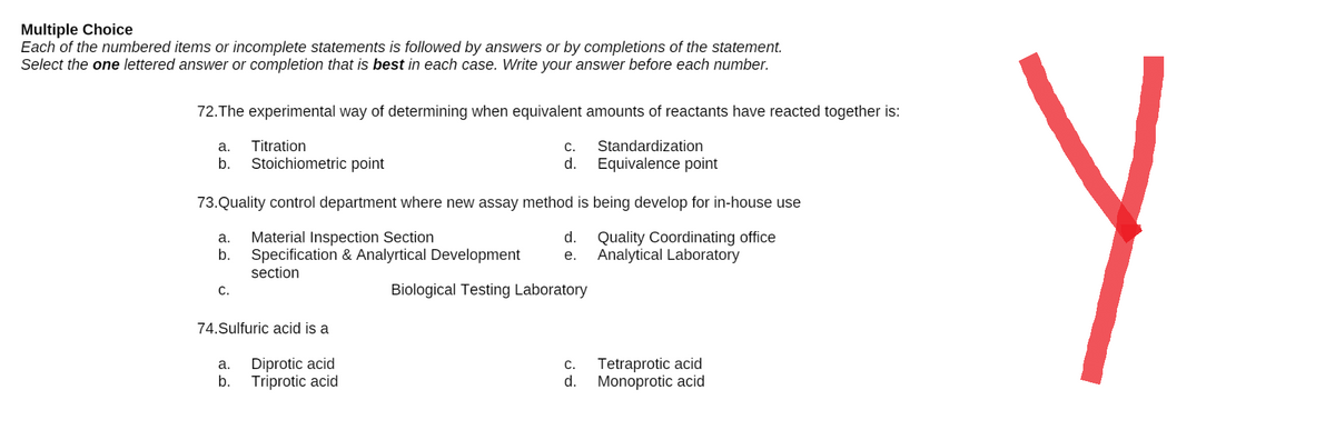 Multiple Choice
Each of the numbered items or incomplete statements is followed by answers or by completions of the statement.
Select the one lettered answer or completion that is best in each case. Write your answer before each number.
72. The experimental way of determining when equivalent amounts of reactants have reacted together is:
a.
Titration
C.
Standardization
Equivalence point
b.
Stoichiometric point
d.
73. Quality control department where new assay method is being develop for in-house use
a.
Material Inspection Section
d.
Quality Coordinating office
b. Specification & Analyrtical Development e. Analytical Laboratory
section
C.
Biological Testing Laboratory
74.Sulfuric acid is a
a. Diprotic acid
C.
Tetraprotic acid
Monoprotic acid
b. Triprotic acid
d.