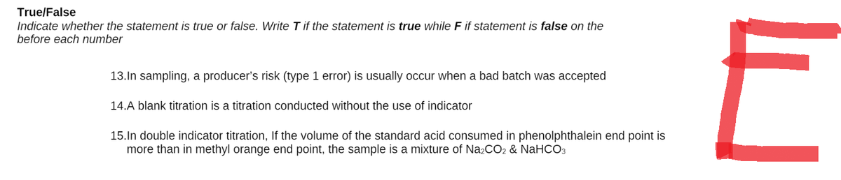 True/False
Indicate whether the statement is true or false. Write T if the statement is true while F if statement is false on the
before each number
13. In sampling, a producer's risk (type 1 error) is usually occur when a bad batch was accepted
14.A blank titration is a titration conducted without the use of indicator
15.In double indicator titration, If the volume of the standard acid consumed in phenolphthalein end point is
more than in methyl orange end point, the sample is a mixture of Na₂CO2 & NaHCO3
E