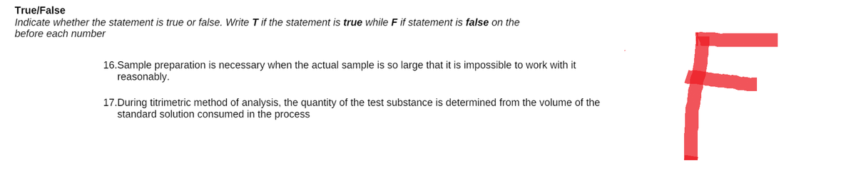 True/False
Indicate whether the statement is true or false. Write T if the statement is true while F if statement is false on the
before each number
16.Sample preparation is necessary when the actual sample is so large that it is impossible to work with it
reasonably.
17.During titrimetric method of analysis, the quantity of the test substance is determined from the volume of the
standard solution consumed in the process
F