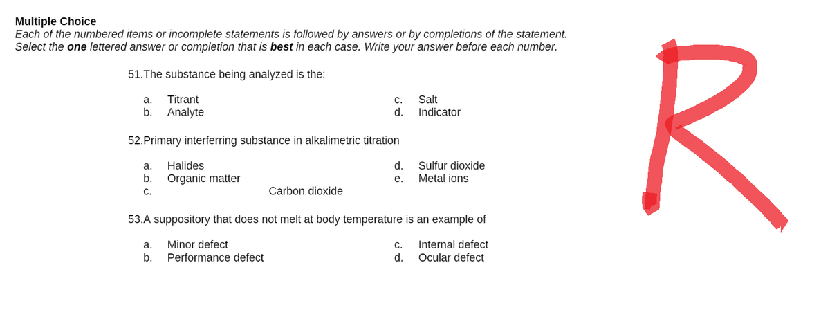 Multiple Choice
Each of the numbered items or incomplete statements is followed by answers or by completions of the statement.
Select the one lettered answer or completion that is best in each case. Write your answer before each number.
51. The substance being analyzed is the:
a.
C.
Salt
Titrant
b. Analyte
d.
Indicator
52. Primary interferring substance in alkalimetric titration
a.
Halides
d.
Sulfur dioxide
Metal ions
b. Organic matter
e.
C.
Carbon dioxide
53.A suppository that does not melt at body temperature is an example of
a. Minor defect
C. Internal defect
b.
Performance defect
d.
Ocular defect
R