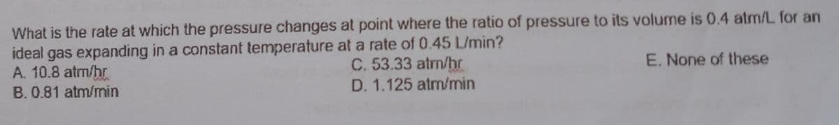 What is the rate at which the pressure changes at point where the ratio of pressure to its volume is 0.4 atm/L for an
ideal gas expanding in a constant temperature at a rate of 0.45 L/min?
A. 10.8 atm/hr
B. 0.81 atm/min
C. 53.33 atm/hr
E. None of these
D. 1.125 atm/min
