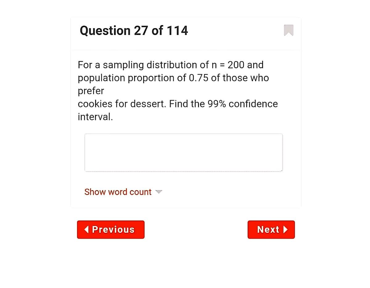 Question 27 of 114
For a sampling distribution of n = 200 and
population proportion of 0.75 of those who
prefer
cookies for dessert. Find the 99% confidence
interval.
Show word count
( Previous
Next
