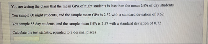 You are testing the claim that the mean GPA of night students is less than the mean GPA of day students.
You sample 60 night students, and the sample mean GPA is 2.52 with a standard deviation of 0.62
You sample 55 day students, and the sample mean GPA is 2.57 with a standard deviation of 0.72
Calculate the test statistic, rounded to 2 decimal places
