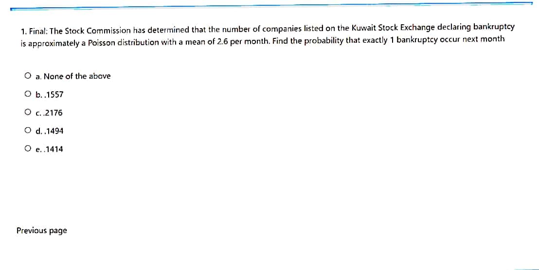 1. Final: The Stock Commission has determined that the number of companies listed on the Kuwait Stock Exchange declaring bankruptcy
is approximately a Poisson distribution with a mean of 2.6 per month. Find the probability that exactly 1 bankruptcy occur next month
O a. None of the above
O b.1557
O c.2176
O d.1494
O e..1414
Previous page
