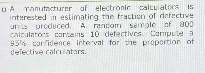 O A
manufacturer of electronic calculators
is
interested in estimating the fraction of defective
units produced. A random sample of
calculators contains 10 defectives. Compute a
95% confidence interval for the proportion of
800
defective calculators.
