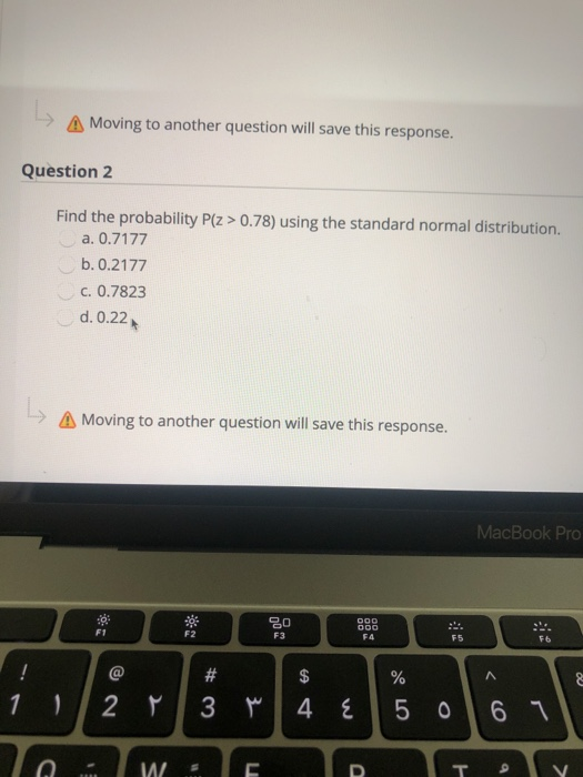 Moving to another question will save this response.
Question 2
Find the probability P(z > 0.78) using the standard normal distribution.
a. 0.7177
b. 0.2177
c. 0.7823
d. 0.22
A Moving to another question will save this response.
MacBook Pro
000
F1
F2
F3
F4
F5
F6
$
%
2 Y
3 M
4 E
5 0 6 1
W
