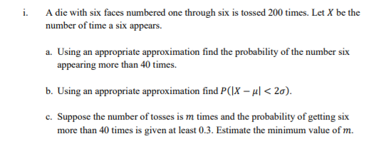 i. A die with six faces numbered one through six is tossed 200 times. Let X be the
number of time a six appears.
a. Using an appropriate approximation find the probability of the number six
appearing more than 40 times.
b. Using an appropriate approximation find P(\X – µl < 2a).
c. Suppose the number of tosses is m times and the probability of getting six
more than 40 times is given at least 0.3. Estimate the minimum value of m.
